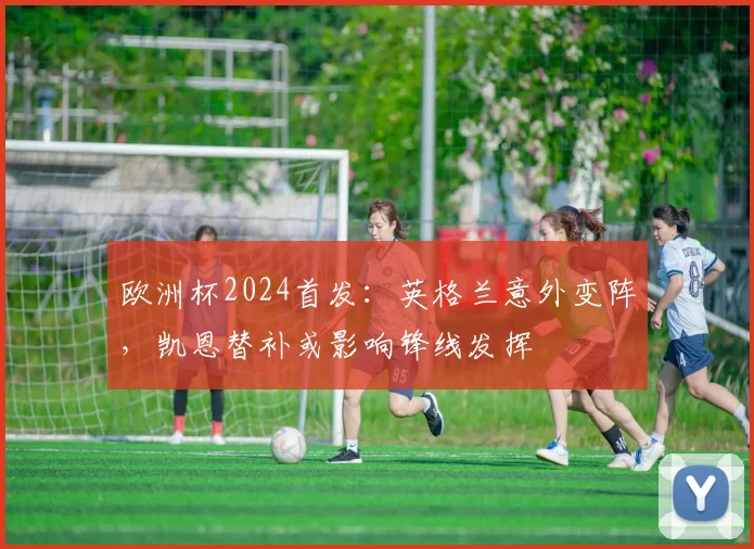 欧洲杯2024首发：英格兰意外变阵，凯恩替补或影响锋线发挥