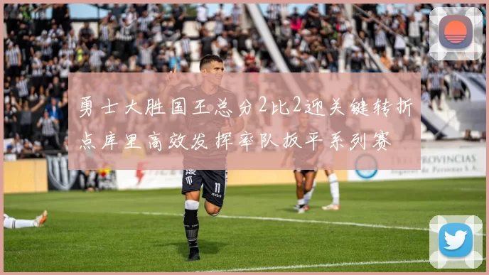 勇士大胜国王总分2比2迎关键转折点库里高效发挥率队扳平系列赛