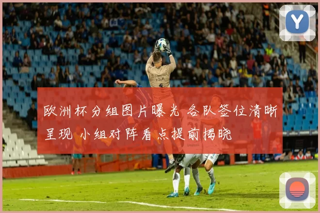欧洲杯分组图片曝光 各队签位清晰呈现 小组对阵看点提前揭晓