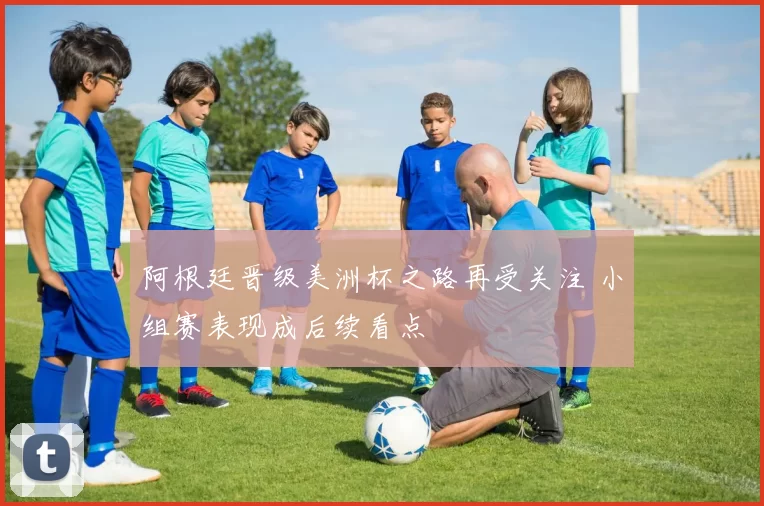 阿根廷晋级美洲杯之路再受关注 小组赛表现成后续看点