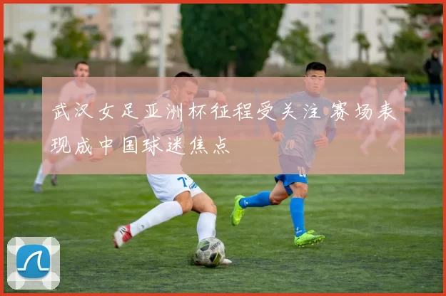 武汉女足亚洲杯征程受关注 赛场表现成中国球迷焦点