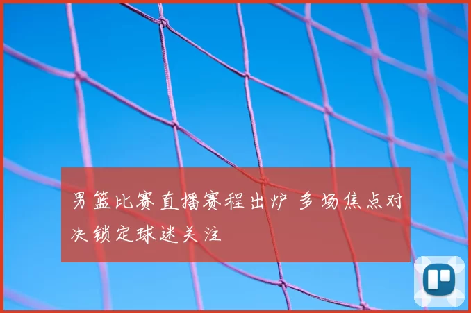 男篮比赛直播赛程出炉 多场焦点对决锁定球迷关注