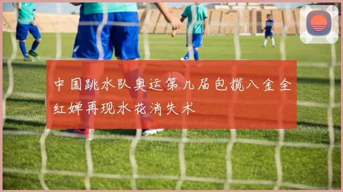 中国跳水队奥运第几届包揽八金全红婵再现水花消失术