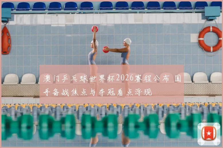 澳门乒乓球世界杯2026赛程公布 国手备战焦点与夺冠看点浮现