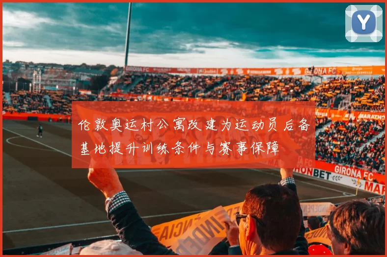 伦敦奥运村公寓改建为运动员后备基地提升训练条件与赛事保障