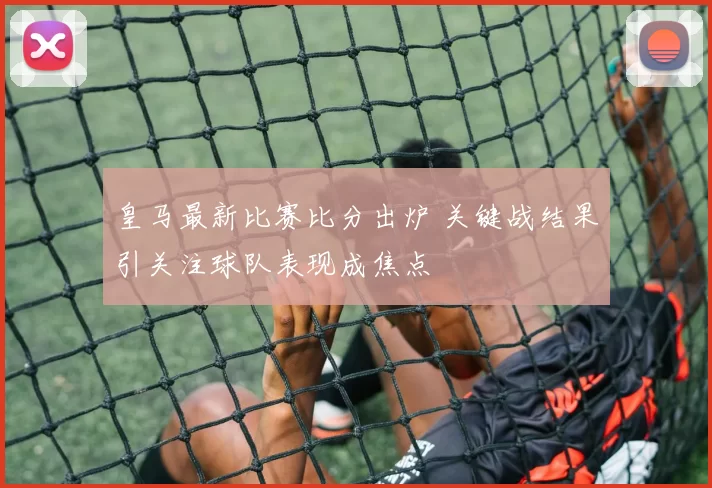皇马最新比赛比分出炉 关键战结果引关注球队表现成焦点