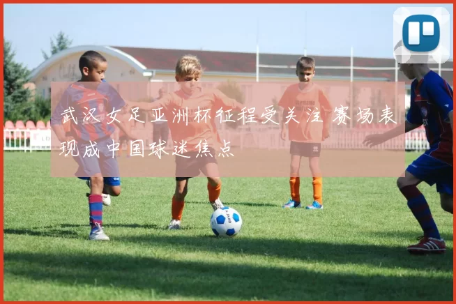 武汉女足亚洲杯征程受关注 赛场表现成中国球迷焦点
