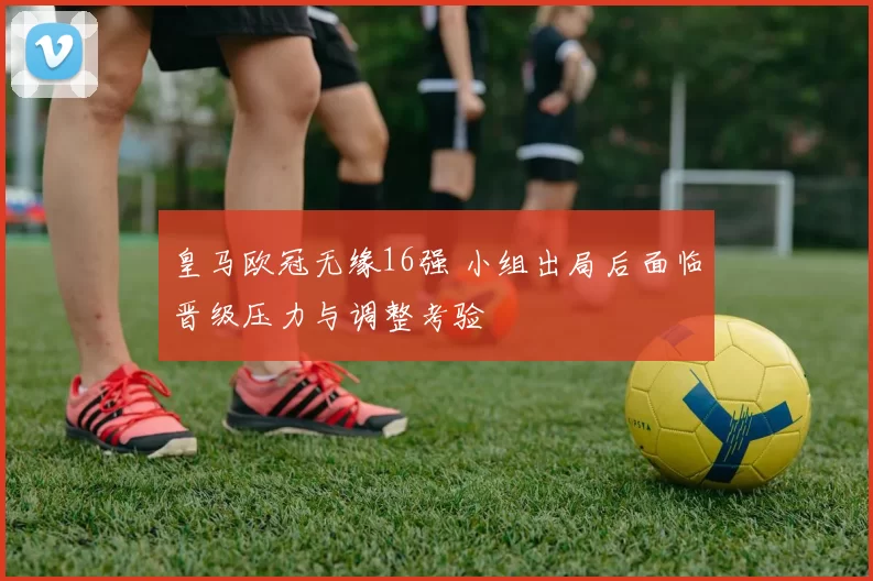 皇马欧冠无缘16强 小组出局后面临晋级压力与调整考验