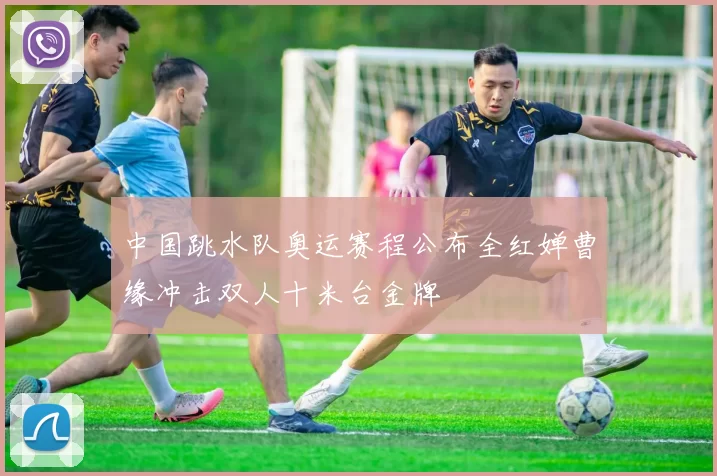 中国跳水队奥运赛程公布全红婵曹缘冲击双人十米台金牌