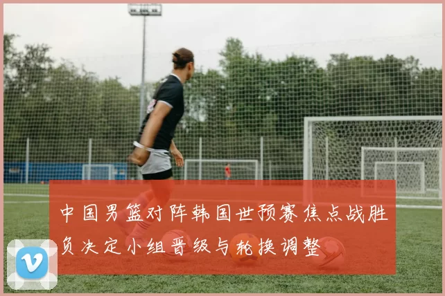 中国男篮对阵韩国世预赛焦点战胜负决定小组晋级与轮换调整