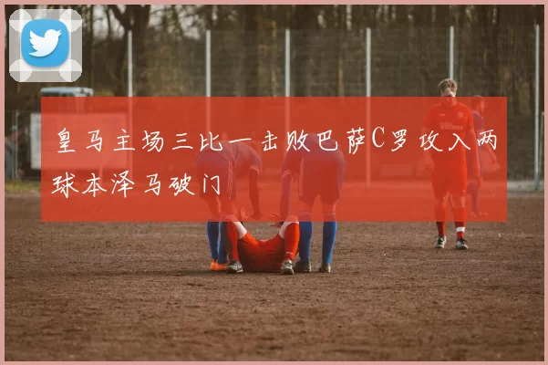 皇马主场三比一击败巴萨C罗攻入两球本泽马破门