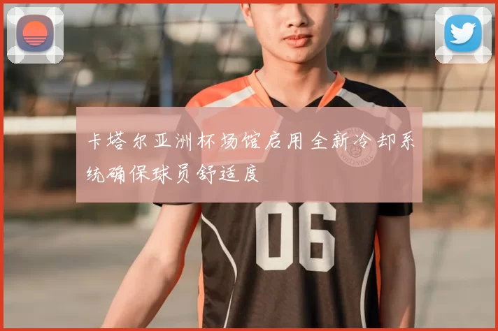 卡塔尔亚洲杯场馆启用全新冷却系统确保球员舒适度