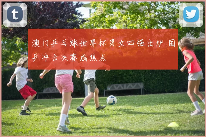澳门乒乓球世界杯男女四强出炉 国乒冲击决赛成焦点