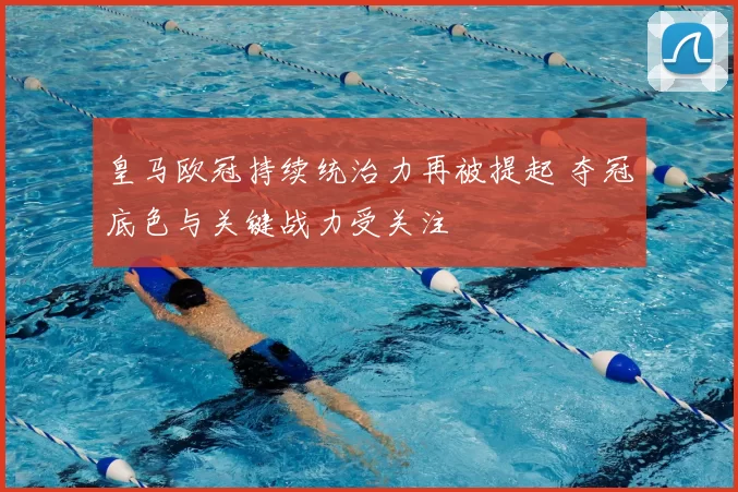 皇马欧冠持续统治力再被提起 夺冠底色与关键战力受关注