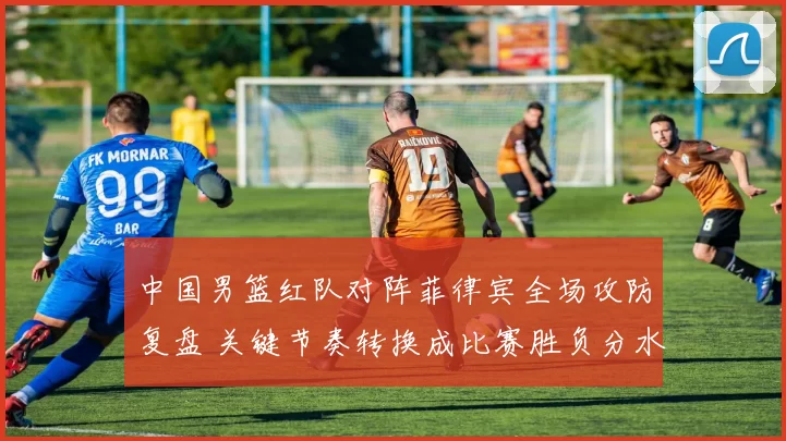 中国男篮红队对阵菲律宾全场攻防复盘 关键节奏转换成比赛胜负分水岭