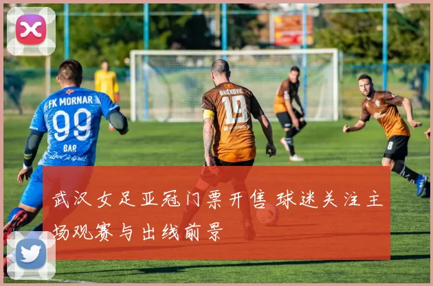 武汉女足亚冠门票开售 球迷关注主场观赛与出线前景