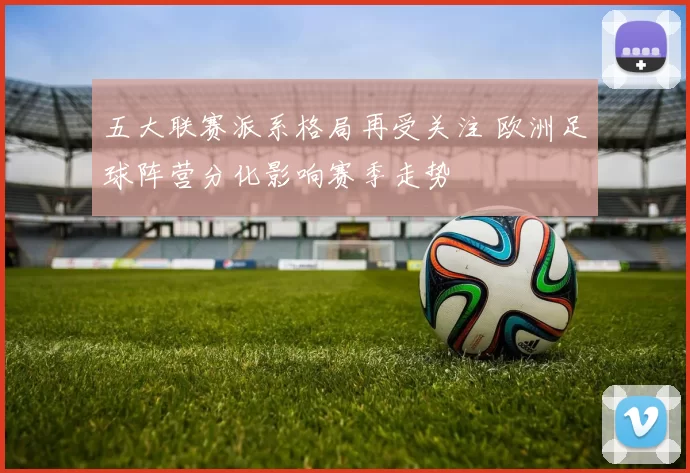 五大联赛派系格局再受关注 欧洲足球阵营分化影响赛季走势