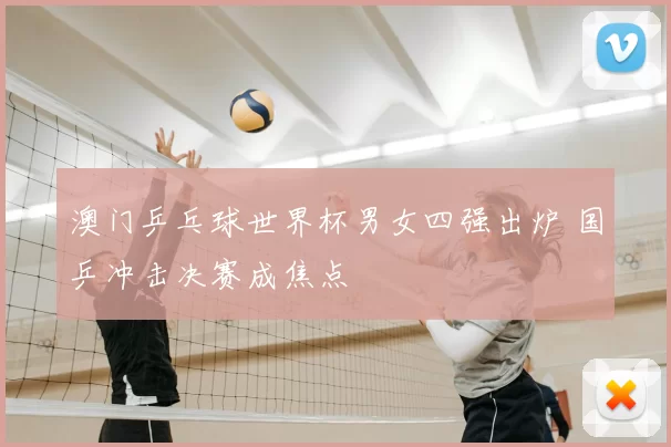 澳门乒乓球世界杯男女四强出炉 国乒冲击决赛成焦点