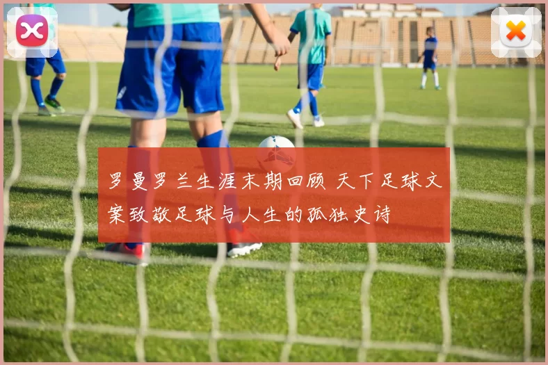 罗曼罗兰生涯末期回顾 天下足球文案致敬足球与人生的孤独史诗