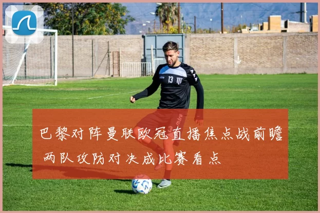 巴黎对阵曼联欧冠直播焦点战前瞻 两队攻防对决成比赛看点