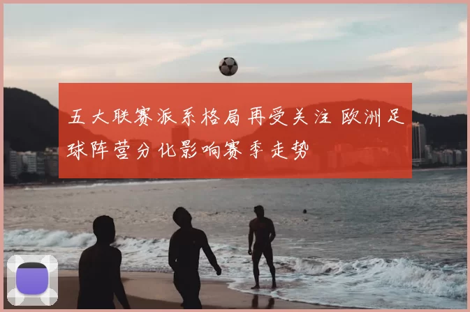 五大联赛派系格局再受关注 欧洲足球阵营分化影响赛季走势