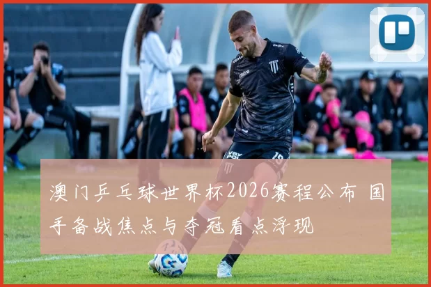 澳门乒乓球世界杯2026赛程公布 国手备战焦点与夺冠看点浮现