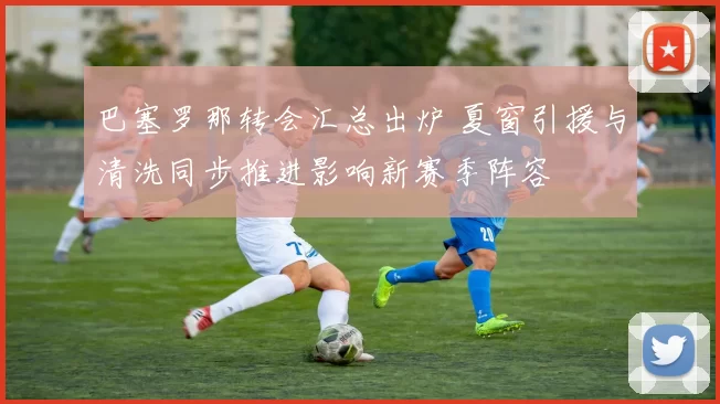 巴塞罗那转会汇总出炉 夏窗引援与清洗同步推进影响新赛季阵容