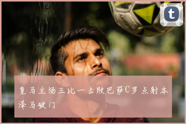 皇马主场三比一击败巴萨C罗点射本泽马破门
