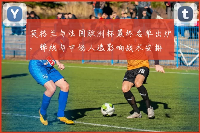 英格兰与法国欧洲杯最终名单出炉，锋线与中场人选影响战术安排