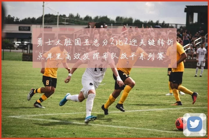 勇士大胜国王总分2比2迎关键转折点库里高效发挥率队扳平系列赛