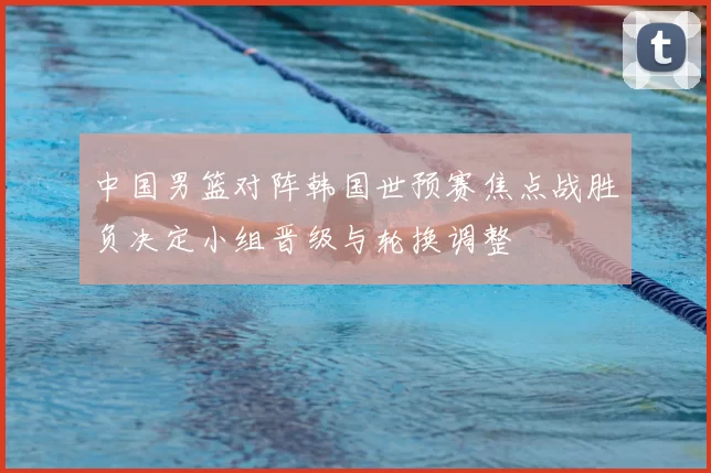 中国男篮对阵韩国世预赛焦点战胜负决定小组晋级与轮换调整