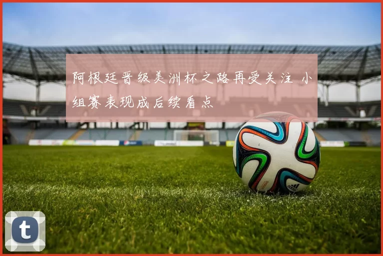 阿根廷晋级美洲杯之路再受关注 小组赛表现成后续看点