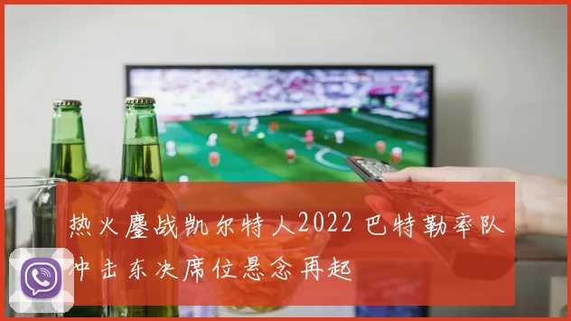 热火鏖战凯尔特人2022 巴特勒率队冲击东决席位悬念再起