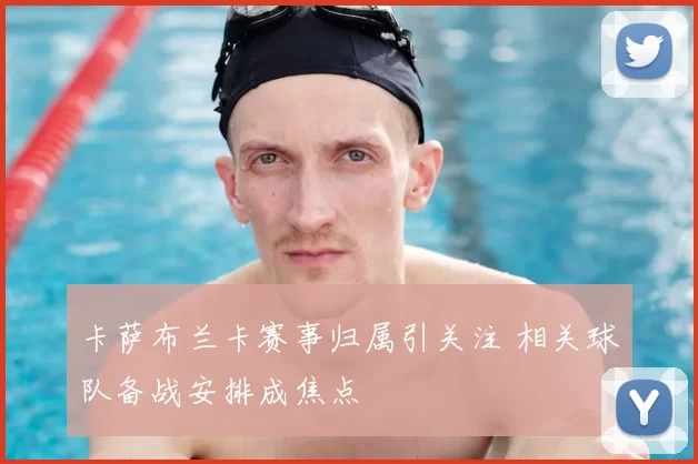 卡萨布兰卡赛事归属引关注 相关球队备战安排成焦点