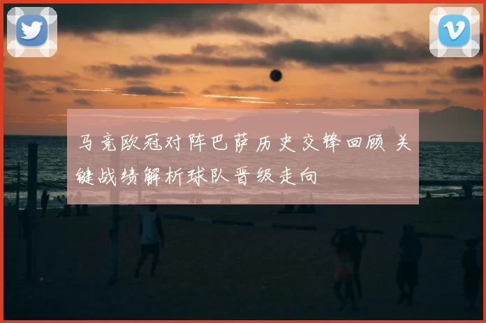 马竞欧冠对阵巴萨历史交锋回顾 关键战绩解析球队晋级走向