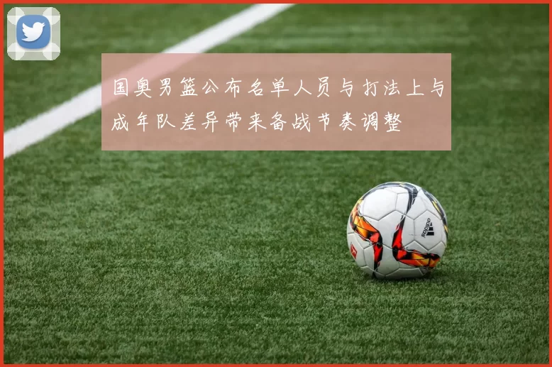 国奥男篮公布名单人员与打法上与成年队差异带来备战节奏调整