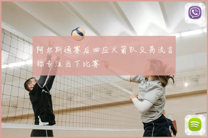 阿尔斯通赛后回应火箭队交易流言称专注当下比赛