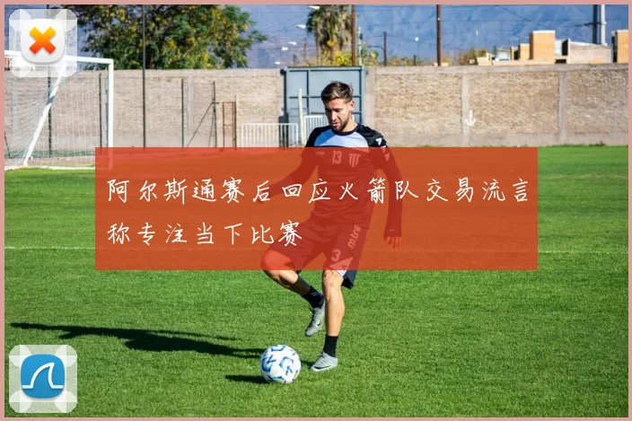 阿尔斯通赛后回应火箭队交易流言称专注当下比赛