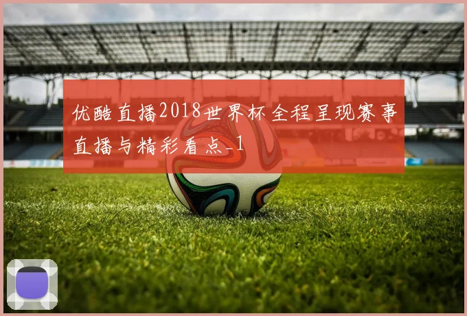 优酷直播2018世界杯全程呈现赛事直播与精彩看点_1
