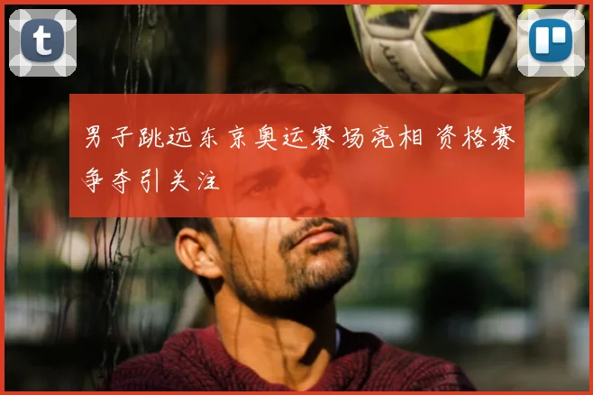 男子跳远东京奥运赛场亮相 资格赛争夺引关注