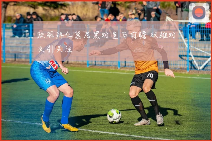欧冠拜仁慕尼黑对皇马前瞻 双雄对决引关注