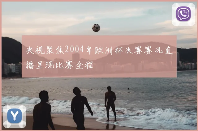 央视聚焦2004年欧洲杯决赛赛况直播呈现比赛全程