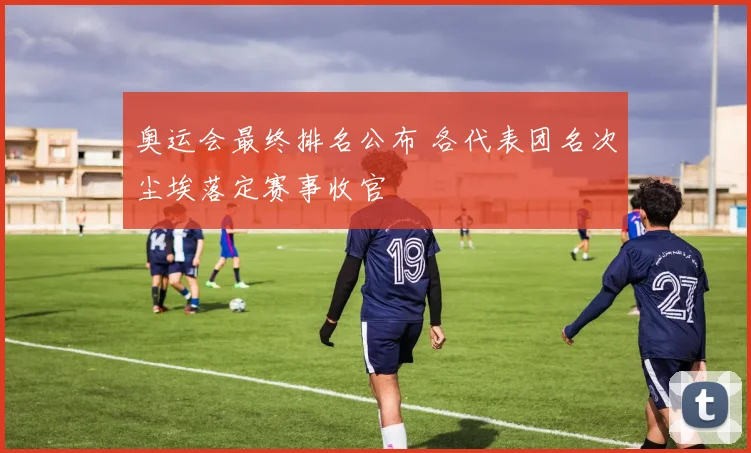 奥运会最终排名公布 各代表团名次尘埃落定赛事收官
